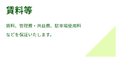 賃料等賃料、管理費・共益費、駐車場使用料
などを保証いたします。