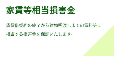 家賃等相当損害賠償賃貸借契約の終了から建物明渡しまでの賃料等に
相当する損害金を保証いたします。