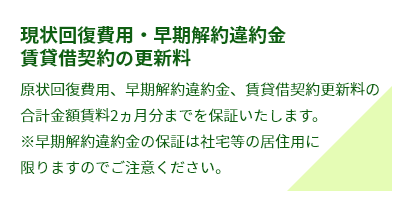 現状回復費用・早期解約違約金賃貸借契約の更新料原状回復費用、早期解約違約金、賃貸借契約更新料の合計金額賃料2ヵ月分までを保証いたします。※早期解約違約金の保証は社宅等の居住用に限りますのでご注意ください。