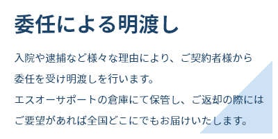 委任による明渡し入院や逮捕など様々な理由により、ご契約者様から委任を受け明渡しを行います。エスオーサポートの倉庫にて保管し、ご返却の際にはご要望があれば全国どこにでもお届けいたします。