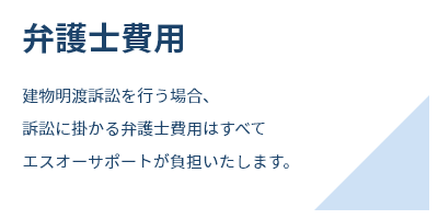 弁護士費用建物明渡訴訟を行う場合、訴訟に掛かる弁護士費用はすべてエスオーサポートが負担いたします。