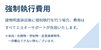 強制執行費用建物明渡訴訟後に強制執行を行う場合、費用はすべてエスオーサポートが負担いたします。※車両・危険物・禁制物・産業廃棄物等、一部搬出できない物もございます。