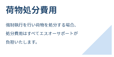 荷物処分費用強制執行を行い荷物を処分する場合、処分費用はすべてエスオーサポートが負担いたします。