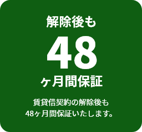 解除後も48か月保証賃貸借契約の解除後も48ヶ月間保証いたします。