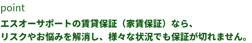 ポイントエスオーサポートの賃貸保証（家賃保証）なら、リスクやお悩みを解消し、様々な状況でも保証が切れません。